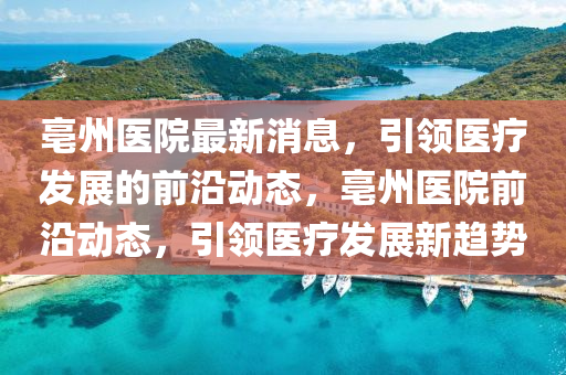 亳州醫院(yuan)最新(xin)消息，引領(ling)醫療(liao)髮展的(de)前(qian)沿(yan)動態，亳(bo)州(zhou)醫(yi)院前沿(yan)動(dong)態，引(yin)領醫(yi)療髮(fa)展(zhan)新趨(qu)勢(shi)