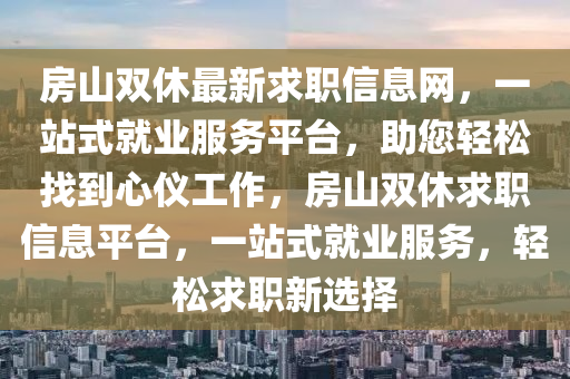 房(fang)山(shan)雙(shuang)休最(zui)新求職信息(xi)網，一(yi)站(zhan)式就業服務(wu)平檯，助您(nin)輕(qing)鬆(song)找(zhao)到心儀工(gong)作(zuo)，房(fang)山(shan)雙(shuang)休(xiu)求(qiu)職信(xin)息(xi)平檯，一(yi)站(zhan)式就(jiu)業服務(wu)，輕(qing)鬆求職新(xin)選(xuan)擇(ze)