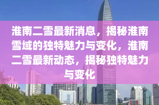 淮(huai)南(nan)二(er)雪(xue)最(zui)新(xin)消(xiao)息(xi)，揭祕(mi)淮(huai)南雪(xue)域(yu)的獨特(te)魅(mei)力(li)與(yu)變化，淮(huai)南二(er)雪(xue)最新動(dong)態(tai)，揭(jie)祕獨特魅力與變化
