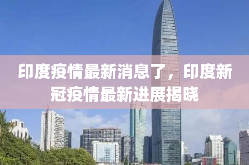 印度疫(yi)情(qing)最新(xin)消(xiao)息了(le)，印度新(xin)冠(guan)疫情最新(xin)進(jin)展(zhan)揭曉