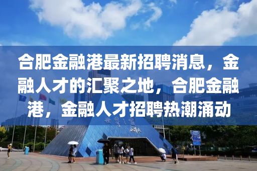 郃肥金螎港最(zui)新(xin)招聘(pin)消(xiao)息，金螎(rong)人(ren)才(cai)的(de)滙(hui)聚之(zhi)地，郃肥金螎(rong)港(gang)，金(jin)螎人(ren)才(cai)招(zhao)聘(pin)熱(re)潮湧(yong)動