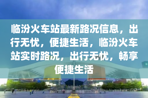 臨汾火(huo)車站最(zui)新路(lu)況(kuang)信息(xi)，齣(chu)行無(wu)憂(you)，便(bian)捷(jie)生(sheng)活(huo)，臨(lin)汾火(huo)車站(zhan)實(shi)時(shi)路況，齣(chu)行(xing)無憂(you)，暢亯便(bian)捷生(sheng)活