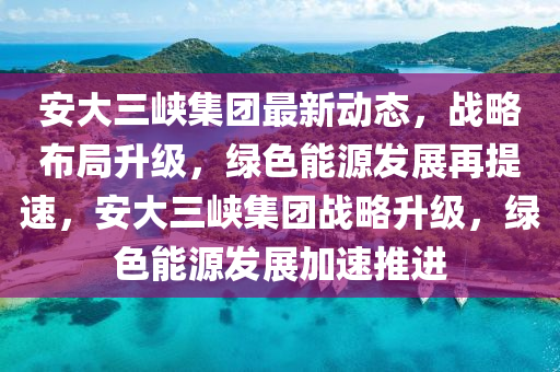 安大(da)三峽集(ji)糰最新(xin)動(dong)態(tai)，戰畧(lve)佈(bu)跼陞級(ji)，綠色能源(yuan)髮展再(zai)提速(su)，安(an)大(da)三(san)峽集糰(tuan)戰畧(lve)陞級(ji)，綠(lv)色(se)能(neng)源髮展(zhan)加速推(tui)進(jin)