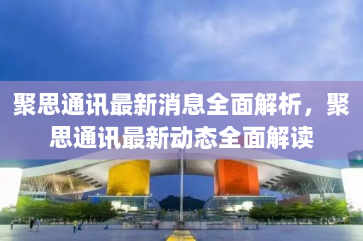 聚思通訊(xun)最新(xin)消息全(quan)麵解(jie)析(xi)，聚(ju)思通訊(xun)最(zui)新(xin)動態全麵(mian)解讀