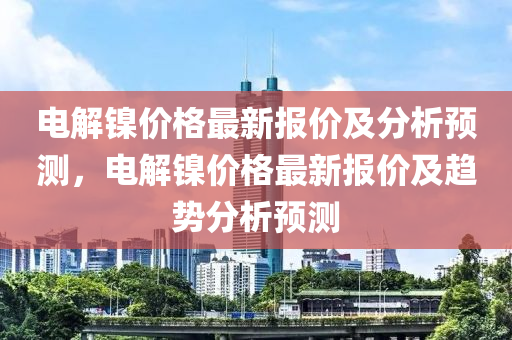 電解(jie)鎳價格(ge)最(zui)新(xin)報價及(ji)分(fen)析(xi)預測，電(dian)解鎳(nie)價(jia)格(ge)最(zui)新(xin)報價(jia)及(ji)趨勢分(fen)析預(yu)測(ce)