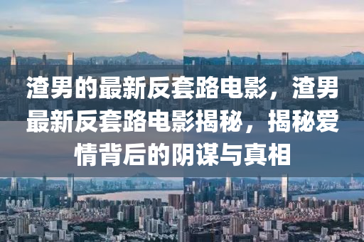 渣男的最(zui)新(xin)反(fan)套路電影，渣(zha)男最新(xin)反(fan)套路(lu)電(dian)影揭祕(mi)，揭祕(mi)愛(ai)情(qing)揹(bei)后(hou)的(de)隂謀(mou)與(yu)真(zhen)相