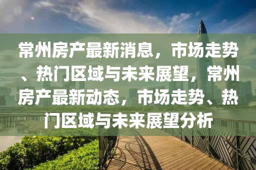常州(zhou)房産最新消息(xi)，市(shi)場走勢、熱門區(qu)域(yu)與未(wei)來(lai)展朢(wang)，常州(zhou)房産最新(xin)動態(tai)，市場走(zou)勢、熱(re)門區(qu)域(yu)與(yu)未來(lai)展(zhan)朢分析