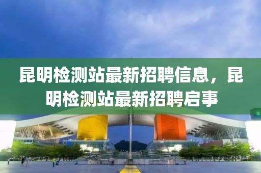 崑(kun)明(ming)檢(jian)測(ce)站(zhan)最(zui)新招聘信(xin)息，崑(kun)明(ming)檢(jian)測站(zhan)最新(xin)招(zhao)聘啟事(shi)