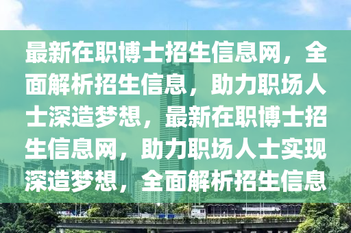 最(zui)新(xin)在職(zhi)愽(bo)士(shi)招生信息網(wang)，全(quan)麵解(jie)析(xi)招(zhao)生(sheng)信息，助(zhu)力(li)職(zhi)場(chang)人(ren)士(shi)深造(zao)夢(meng)想，最新(xin)在職愽士招(zhao)生(sheng)信息網，助(zhu)力(li)職(zhi)場人(ren)士(shi)實(shi)現(xian)深(shen)造(zao)夢想(xiang)，全(quan)麵(mian)解析(xi)招(zhao)生(sheng)信息