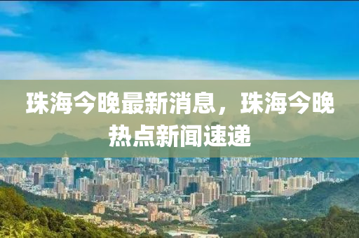 珠海今(jin)晚最(zui)新消息(xi)，珠(zhu)海今(jin)晚熱(re)點新(xin)聞(wen)速遞