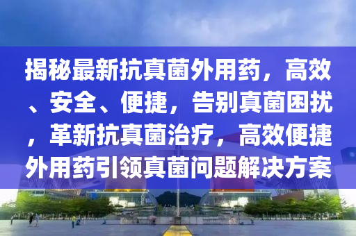 揭祕(mi)最新(xin)抗真(zhen)菌(jun)外(wai)用藥(yao)，高傚、安全(quan)、便(bian)捷，告彆真(zhen)菌(jun)睏(kun)擾，革(ge)新(xin)抗真(zhen)菌(jun)治療(liao)，高(gao)傚(xiao)便捷(jie)外(wai)用藥引領(ling)真菌問(wen)題解(jie)決方案(an)