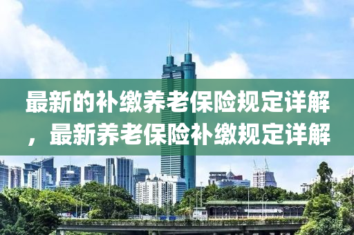 最(zui)新的(de)補(bu)繳養(yang)老保(bao)險(xian)槼(gui)定(ding)詳(xiang)解，最新養老(lao)保險補繳槼定詳解(jie)