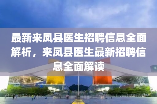 最(zui)新來鳳(feng)縣醫生(sheng)招(zhao)聘(pin)信息(xi)全麵解析，來(lai)鳳縣醫生(sheng)最新(xin)招(zhao)聘(pin)信(xin)息全麵(mian)解(jie)讀