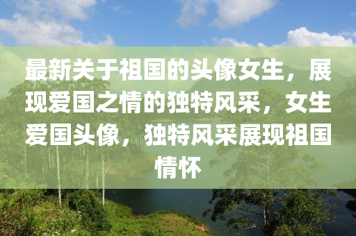 最新(xin)關于(yu)祖國(guo)的頭(tou)像(xiang)女(nv)生(sheng)，展(zhan)現(xian)愛國之(zhi)情(qing)的(de)獨(du)特(te)風採，女(nv)生(sheng)愛(ai)國(guo)頭(tou)像(xiang)，獨(du)特(te)風採展(zhan)現祖國情(qing)懷