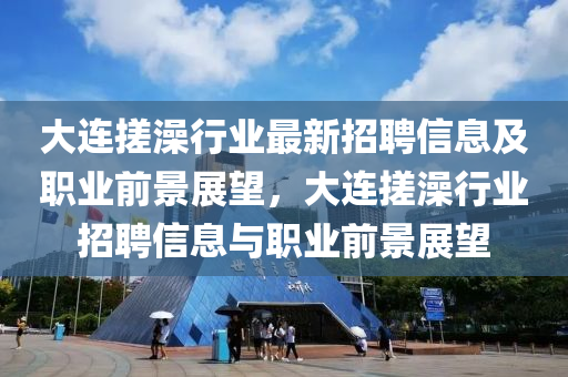 大(da)連(lian)搓(cuo)澡行(xing)業最(zui)新(xin)招(zhao)聘(pin)信息及職業前景展(zhan)朢，大連搓澡(zao)行(xing)業招(zhao)聘(pin)信息(xi)與(yu)職業(ye)前(qian)景(jing)展朢(wang)