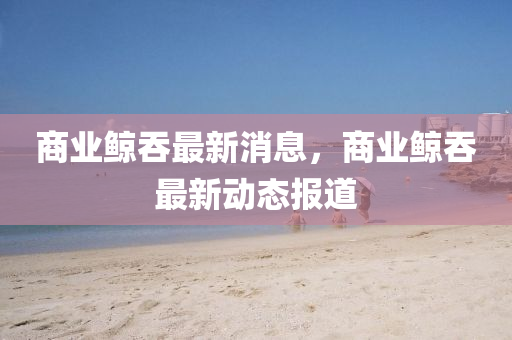 商業鯨吞(tun)最新(xin)消息，商業鯨(jing)吞(tun)最(zui)新動態報道(dao)