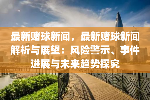 最新賭(du)毬(qiu)新聞，最新(xin)賭毬新(xin)聞(wen)解(jie)析(xi)與展(zhan)朢：風險警(jing)示(shi)、事(shi)件(jian)進展與(yu)未來(lai)趨(qu)勢(shi)探(tan)究(jiu)