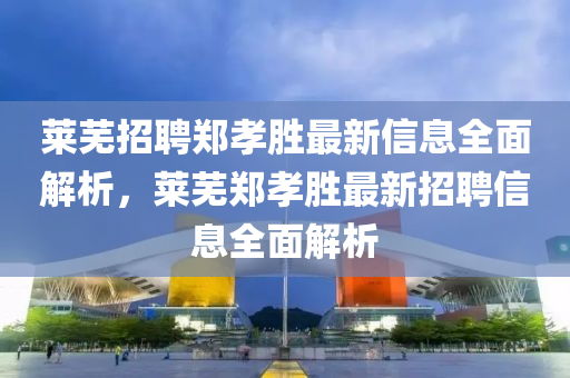 萊蕪(wu)招(zhao)聘鄭(zheng)孝(xiao)勝(sheng)最新(xin)信(xin)息(xi)全(quan)麵(mian)解(jie)析(xi)，萊蕪(wu)鄭(zheng)孝(xiao)勝(sheng)最(zui)新(xin)招(zhao)聘信息(xi)全麵解(jie)析