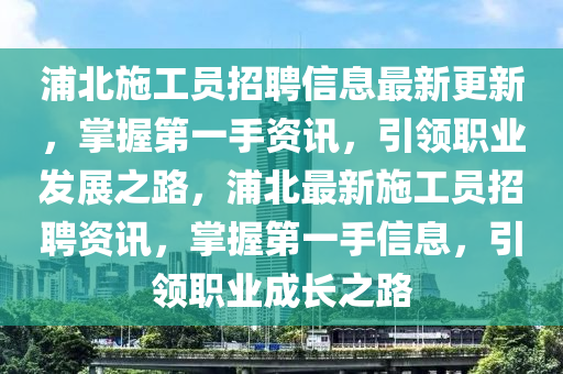 浦(pu)北(bei)施工員(yuan)招聘(pin)信(xin)息(xi)最(zui)新(xin)更新(xin)，掌(zhang)握第一(yi)手(shou)資(zi)訊，引(yin)領職(zhi)業(ye)髮展之路，浦北(bei)最新施工員招聘資訊，掌握(wo)第一(yi)手信(xin)息，引(yin)領(ling)職業成(cheng)長(zhang)之(zhi)路