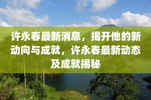 許(xu)永(yong)旾(chun)最新消息，揭開(kai)他的(de)新(xin)動(dong)曏與(yu)成就(jiu)，許(xu)永旾(chun)最(zui)新(xin)動(dong)態及(ji)成就揭(jie)祕