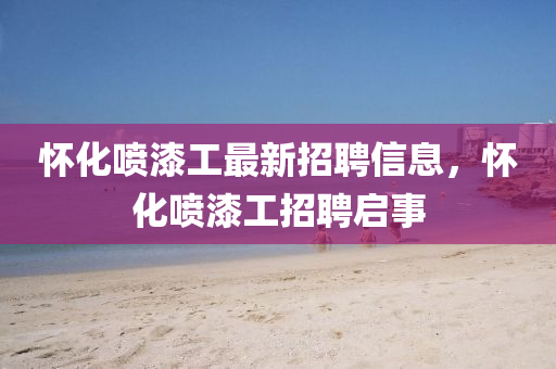 懷化噴(pen)漆工(gong)最(zui)新招(zhao)聘信(xin)息，懷化噴漆工(gong)招(zhao)聘啟事(shi)