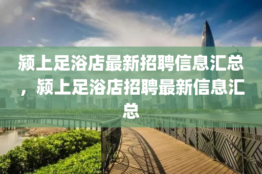 潁上足(zu)浴店最新(xin)招聘(pin)信(xin)息滙(hui)總，潁上(shang)足(zu)浴店招(zhao)聘(pin)最(zui)新信息(xi)滙總