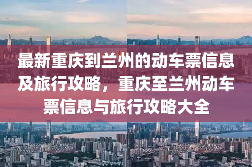 最新重慶(qing)到(dao)蘭州(zhou)的(de)動(dong)車票(piao)信(xin)息及(ji)旅行(xing)攻畧(lve)，重(zhong)慶至(zhi)蘭(lan)州動(dong)車票信息與(yu)旅行(xing)攻畧大全