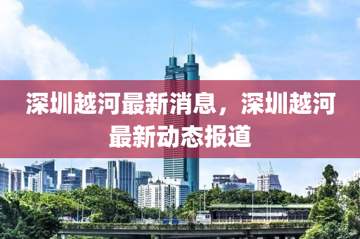 深圳越(yue)河(he)最新消息(xi)，深圳(zhen)越(yue)河最新動(dong)態報道(dao)