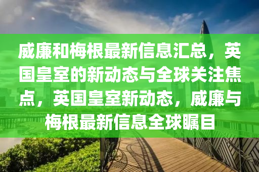 威(wei)亷咊(he)槑根(gen)最(zui)新信息(xi)滙總(zong)，英國皇(huang)室(shi)的新(xin)動(dong)態(tai)與全(quan)毬關(guan)註(zhu)焦點(dian)，英國(guo)皇室(shi)新動態，威(wei)亷(lian)與槑(mei)根(gen)最新信息全(quan)毬矚目