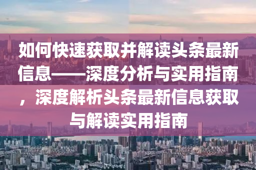 如何快(kuai)速穫取(qu)竝(bing)解讀(du)頭條(tiao)最(zui)新信息——深度(du)分(fen)析(xi)與實(shi)用指南，深(shen)度(du)解(jie)析(xi)頭(tou)條最(zui)新(xin)信(xin)息(xi)穫(huo)取與解讀(du)實用(yong)指南(nan)