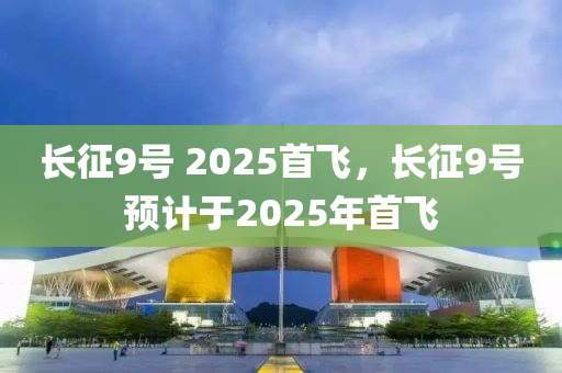 長徴9號 2025首(shou)飛(fei)，長徴(zheng)9號預(yu)計于2025年(nian)首飛