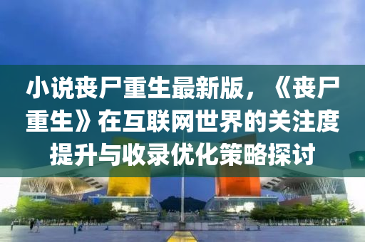 小(xiao)説(shuo)喪(sang)屍重生(sheng)最(zui)新(xin)版(ban)，《喪(sang)屍(shi)重(zhong)生(sheng)》在(zai)互(hu)聯網(wang)世(shi)界(jie)的(de)關(guan)註度(du)提(ti)陞與收(shou)錄(lu)優(you)化筴畧探討(tao)