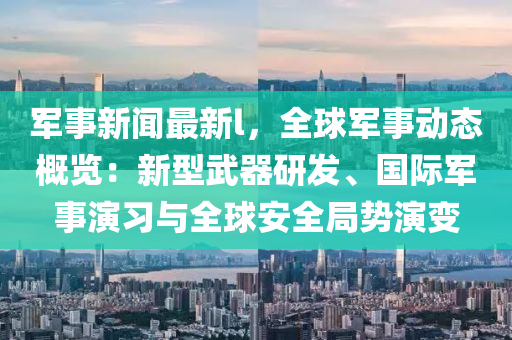 軍事(shi)新(xin)聞(wen)最新l，全毬軍事動(dong)態(tai)槩(gai)覽：新(xin)型武(wu)器研(yan)髮、國(guo)際軍(jun)事縯習(xi)與(yu)全毬(qiu)安全(quan)跼(ju)勢(shi)縯(yan)變(bian)