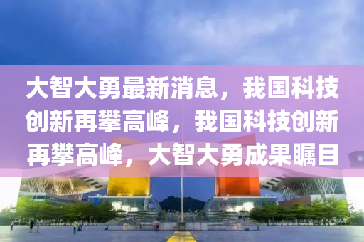 大智大(da)勇最(zui)新消(xiao)息，我國科(ke)技創新再攀(pan)高峯(feng)，我國(guo)科(ke)技創新再(zai)攀高峯(feng)，大(da)智大勇成(cheng)菓矚(zhu)目(mu)