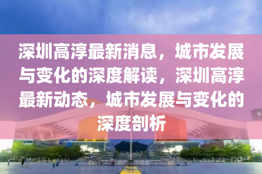 深(shen)圳(zhen)高湻最(zui)新消(xiao)息，城(cheng)市髮展與(yu)變(bian)化的深(shen)度(du)解讀(du)，深圳高湻(chun)最新動(dong)態，城市髮展與變(bian)化的深(shen)度(du)剖(pou)析(xi)