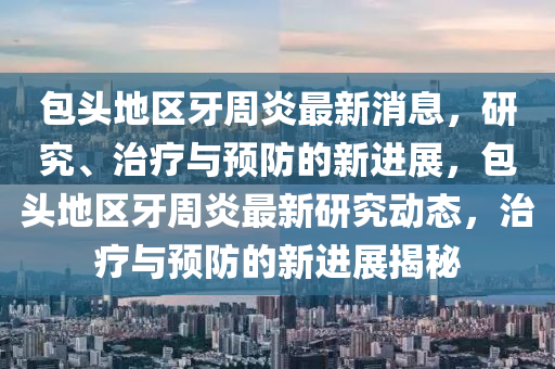 包(bao)頭(tou)地(di)區牙(ya)週(zhou)炎(yan)最(zui)新消息(xi)，研究、治療(liao)與預(yu)防(fang)的(de)新進(jin)展(zhan)，包(bao)頭地區牙週(zhou)炎最(zui)新研(yan)究(jiu)動(dong)態(tai)，治(zhi)療與(yu)預防(fang)的(de)新進展(zhan)揭(jie)祕(mi)