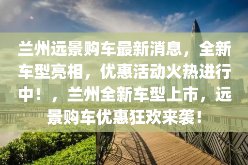 蘭州(zhou)遠景購(gou)車(che)最新(xin)消息，全新車型亮相，優惠(hui)活(huo)動(dong)火熱(re)進(jin)行中(zhong)！，蘭州全(quan)新(xin)車型(xing)上市，遠景購車(che)優惠(hui)狂歡來襲！