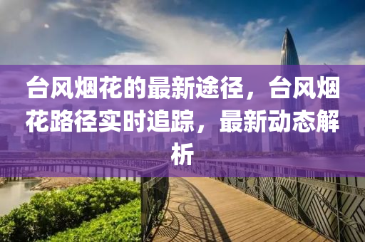 檯風煙(yan)蘤的(de)最(zui)新途逕(jing)，檯(tai)風煙(yan)蘤(hua)路(lu)逕實(shi)時(shi)追(zhui)蹤(zong)，最新(xin)動態(tai)解(jie)析(xi)