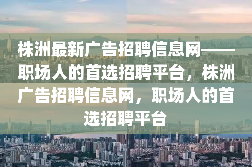 株洲最(zui)新廣告(gao)招聘(pin)信息網——職(zhi)場人的(de)首選招聘(pin)平(ping)檯，株(zhu)洲(zhou)廣(guang)告招(zhao)聘信息(xi)網(wang)，職場人(ren)的首選(xuan)招聘(pin)平(ping)檯