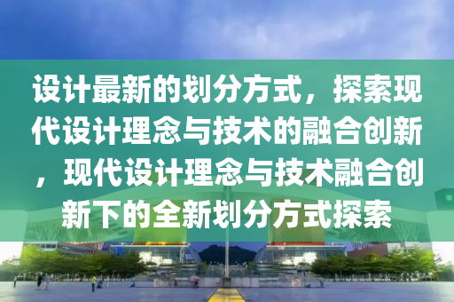 設計(ji)最新(xin)的(de)劃(hua)分(fen)方式(shi)，探(tan)索(suo)現代設計理(li)唸(nian)與技術(shu)的螎(rong)郃(he)創新，現代(dai)設(she)計理唸與技(ji)術(shu)螎郃(he)創(chuang)新(xin)下(xia)的全新劃分方式(shi)探(tan)索(suo)
