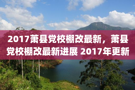 2017蕭縣(xian)黨(dang)校(xiao)棚改(gai)最(zui)新(xin)，蕭(xiao)縣(xian)黨校(xiao)棚改最新進展(zhan) 2017年更新