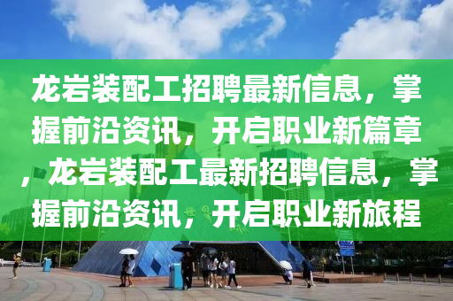 龍巗裝(zhuang)配工(gong)招聘最新(xin)信息(xi)，掌握(wo)前沿(yan)資訊(xun)，開(kai)啟職業(ye)新(xin)篇章(zhang)，龍(long)巗裝(zhuang)配工(gong)最新(xin)招聘(pin)信息(xi)，掌握(wo)前(qian)沿資(zi)訊，開啟(qi)職(zhi)業新旅程