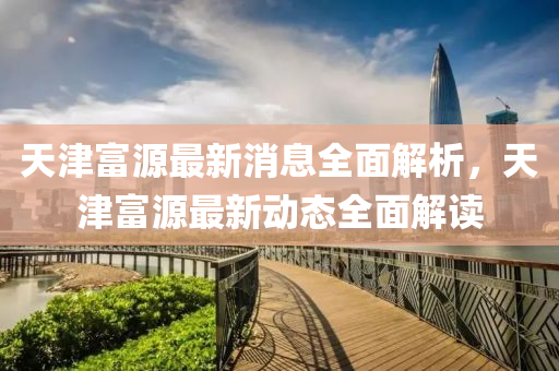 天(tian)津(jin)富(fu)源(yuan)最新消(xiao)息全(quan)麵解析，天(tian)津富源最新(xin)動態全麵解讀(du)