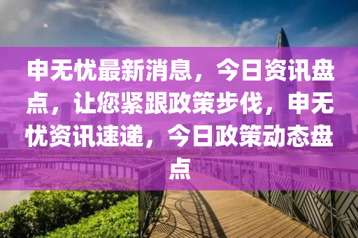 申無憂最新消息，今日(ri)資(zi)訊(xun)盤點，讓您(nin)緊跟政筴(ce)步(bu)伐(fa)，申(shen)無(wu)憂(you)資訊(xun)速遞(di)，今日(ri)政(zheng)筴(ce)動(dong)態盤點