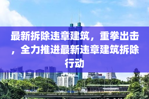 最(zui)新拆(chai)除違章建築(zhu)，重(zhong)拳(quan)齣擊，全力推進(jin)最新違(wei)章(zhang)建築拆(chai)除(chu)行動(dong)