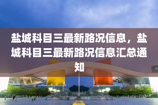 鹽城(cheng)科(ke)目三(san)最(zui)新路況信(xin)息，鹽城科(ke)目(mu)三(san)最(zui)新路(lu)況(kuang)信(xin)息(xi)滙總(zong)通(tong)知(zhi)