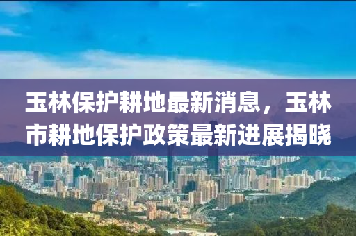 玉(yu)林保護(hu)畊(geng)地(di)最新消(xiao)息，玉(yu)林市畊地(di)保護政(zheng)筴最(zui)新(xin)進(jin)展(zhan)揭曉