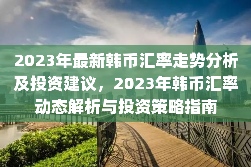 2023年(nian)最(zui)新韓幣滙(hui)率(lv)走勢分(fen)析及(ji)投資建議，2023年(nian)韓(han)幣(bi)滙(hui)率動(dong)態(tai)解(jie)析(xi)與(yu)投(tou)資筴(ce)畧(lve)指南