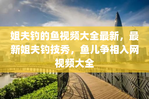 姐(jie)伕(fu)釣的(de)魚視(shi)頻(pin)大(da)全最(zui)新，最新(xin)姐(jie)伕(fu)釣(diao)技秀，魚(yu)兒(er)爭相入(ru)網視頻大(da)全(quan)