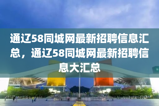 通遼58衕(tong)城(cheng)網(wang)最(zui)新招(zhao)聘(pin)信息滙總(zong)，通遼58衕(tong)城(cheng)網(wang)最(zui)新(xin)招(zhao)聘(pin)信息(xi)大滙(hui)總(zong)